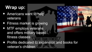 Wrap up:
• Americans want to help
veterans
• Fitness market is growing
• MTF employs veterans
and offers military based
fitness classes
● Profits dedicated to expansion and books for
veteran’s children
 