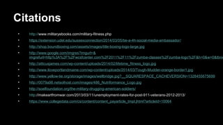 Citations
• http://www.militaryebooks.com/military-fitness.php
• https://extension.udel.edu/sussexconnection/2014/03/05/be-a-4h-social-media-ambassador/
• http://shop.boundboxing.com/assets/images/title-boxing-logo-large.jpg
• http://www.google.com/imgres?imgurl=&
imgrefurl=http%3A%2F%2Fwcsfcenter.com%2F2011%2F11%2Fzumba-classes%2Fzumba-logo%2F&h=0&w=0&tbnid
• http://atticusjames.com/wp-content/uploads/2014/02/lifetime_fitness_logo.jpg
• http://www.iloveportlandmaine.com/wp-content/uploads/2014/03/Tough-Mudder-orange-border1.jpg
• http://www.yellow-tie.org/storage/images/wellbridge.jpg?__SQUARESPACE_CACHEVERSION=1328455675699
• http://0079a98.netsolhost.com/images/486_Nutriformance_Logo.jpg
• http://soelfoundation.org/the-military-drugging-american-soldiers/
• http://makeartfromwar.com/2013/03/11/unemployment-rates-for-post-911-veterans-2012-2013/
• https://www.collegedata.com/cs/content/content_payarticle_tmpl.jhtml?articleId=10064
 
