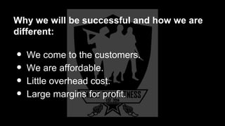 Why we will be successful and how we are
different:
• We come to the customers.
• We are affordable.
• Little overhead cost.
• Large margins for profit.
 