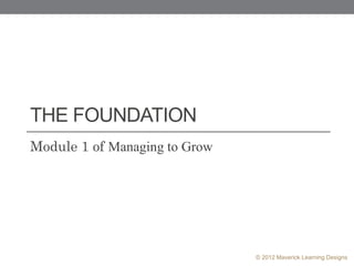 THE FOUNDATION
Module 1 of Managing to Grow




                               © 2012 Maverick Learning Designs
 
