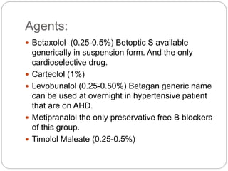 Agents:
 Betaxolol (0.25-0.5%) Betoptic S available
generically in suspension form. And the only
cardioselective drug.
 Carteolol (1%)
 Levobunalol (0.25-0.50%) Betagan generic name
can be used at overnight in hypertensive patient
that are on AHD.
 Metipranalol the only preservative free B blockers
of this group.
 Timolol Maleate (0.25-0.5%)
 