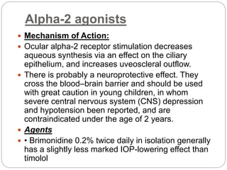 Alpha-2 agonists
 Mechanism of Action:
 Ocular alpha-2 receptor stimulation decreases
aqueous synthesis via an effect on the ciliary
epithelium, and increases uveoscleral outflow.
 There is probably a neuroprotective effect. They
cross the blood–brain barrier and should be used
with great caution in young children, in whom
severe central nervous system (CNS) depression
and hypotension been reported, and are
contraindicated under the age of 2 years.
 Agents
 • Brimonidine 0.2% twice daily in isolation generally
has a slightly less marked IOP-lowering effect than
timolol
 