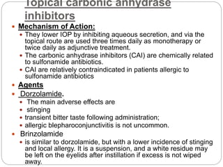 Topical carbonic anhydrase
inhibitors
 Mechanism of Action:
 They lower IOP by inhibiting aqueous secretion, and via the
topical route are used three times daily as monotherapy or
twice daily as adjunctive treatment.
 The carbonic anhydrase inhibitors (CAI) are chemically related
to sulfonamide antibiotics.
 CAI are relatively contraindicated in patients allergic to
sulfonamide antibiotics
 Agents
 Dorzolamide.
 The main adverse effects are
 stinging
 transient bitter taste following administration;
 allergic blepharoconjunctivitis is not uncommon.
 Brinzolamide
 is similar to dorzolamide, but with a lower incidence of stinging
and local allergy. It is a suspension, and a white residue may
be left on the eyelids after instillation if excess is not wiped
away.
 