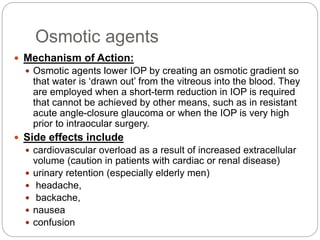 Osmotic agents
 Mechanism of Action:
 Osmotic agents lower IOP by creating an osmotic gradient so
that water is ‘drawn out’ from the vitreous into the blood. They
are employed when a short-term reduction in IOP is required
that cannot be achieved by other means, such as in resistant
acute angle-closure glaucoma or when the IOP is very high
prior to intraocular surgery.
 Side effects include
 cardiovascular overload as a result of increased extracellular
volume (caution in patients with cardiac or renal disease)
 urinary retention (especially elderly men)
 headache,
 backache,
 nausea
 confusion
 