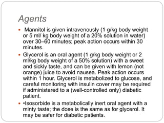 Agents
 Mannitol is given intravenously (1 g/kg body weight
or 5 ml/ kg body weight of a 20% solution in water)
over 30–60 minutes; peak action occurs within 30
minutes.
 Glycerol is an oral agent (1 g/kg body weight or 2
ml/kg body weight of a 50% solution) with a sweet
and sickly taste, and can be given with lemon (not
orange) juice to avoid nausea. Peak action occurs
within 1 hour. Glycerol is metabolized to glucose, and
careful monitoring with insulin cover may be required
if administered to a (well-controlled only) diabetic
patient.
 •Isosorbide is a metabolically inert oral agent with a
minty taste; the dose is the same as for glycerol. It
may be safer for diabetic patients.
 