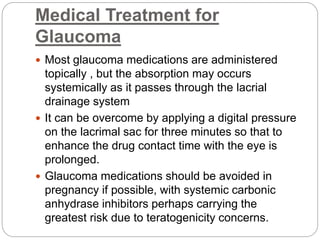 Medical Treatment for
Glaucoma
 Most glaucoma medications are administered
topically , but the absorption may occurs
systemically as it passes through the lacrial
drainage system
 It can be overcome by applying a digital pressure
on the lacrimal sac for three minutes so that to
enhance the drug contact time with the eye is
prolonged.
 Glaucoma medications should be avoided in
pregnancy if possible, with systemic carbonic
anhydrase inhibitors perhaps carrying the
greatest risk due to teratogenicity concerns.
 