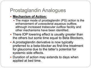 Prostaglandin Analogues
 Mechanism of Action:
 The major mode of prostaglandin (PG) action is the
enhancement of uveoscleral aqueous outflow,
although increased trabecular outflow facility and
other mechanisms have been identified.
 There IOP lowering effect is usually greater than
the others but some time equal to Beta Blockers.
 A prostaglandin derivative is now typically
preferred to a beta-blocker as first-line treatment
for glaucoma due to the latter’s potential for
systemic side effects.
 Duration of action may extends to days when
applied at bed time.
 