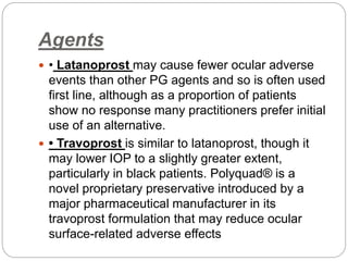 Agents
 • Latanoprost may cause fewer ocular adverse
events than other PG agents and so is often used
first line, although as a proportion of patients
show no response many practitioners prefer initial
use of an alternative.
 • Travoprost is similar to latanoprost, though it
may lower IOP to a slightly greater extent,
particularly in black patients. Polyquad® is a
novel proprietary preservative introduced by a
major pharmaceutical manufacturer in its
travoprost formulation that may reduce ocular
surface-related adverse effects
 