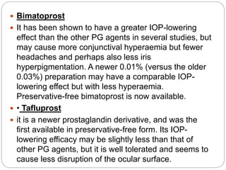  Bimatoprost
 It has been shown to have a greater IOP-lowering
effect than the other PG agents in several studies, but
may cause more conjunctival hyperaemia but fewer
headaches and perhaps also less iris
hyperpigmentation. A newer 0.01% (versus the older
0.03%) preparation may have a comparable IOP-
lowering effect but with less hyperaemia.
Preservative-free bimatoprost is now available.
 • Tafluprost
 it is a newer prostaglandin derivative, and was the
first available in preservative-free form. Its IOP-
lowering efficacy may be slightly less than that of
other PG agents, but it is well tolerated and seems to
cause less disruption of the ocular surface.
 