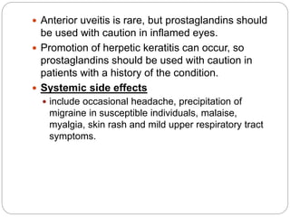  Anterior uveitis is rare, but prostaglandins should
be used with caution in inflamed eyes.
 Promotion of herpetic keratitis can occur, so
prostaglandins should be used with caution in
patients with a history of the condition.
 Systemic side effects
 include occasional headache, precipitation of
migraine in susceptible individuals, malaise,
myalgia, skin rash and mild upper respiratory tract
symptoms.
 