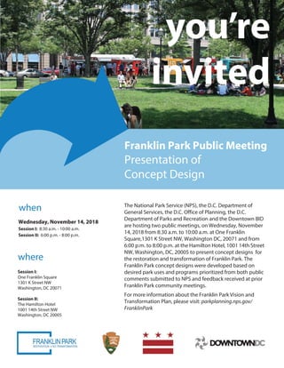 you’re
invited
Franklin Park Public Meeting
Presentation of
Concept Design
when
where
The National Park Service (NPS),
he D C Office of Planning, he D C
Department of Parks and Recreation and the Downtown BID
are hosting public meeting , on Wednesday,
1 , 201 from 0 m to :00 m
at
Washington, DC, to present concept design for
the restoration and transformation of Franklin Park. The
Franklin Park concept design were developed based on
desired park uses and programs prioritized from both public
comments submitted to NPS and feedback received at
Franklin Park
For more information about the Franklin Park Vision and
Transformation Plan, please visit: parkplanning.nps.gov/
FranklinPark
 