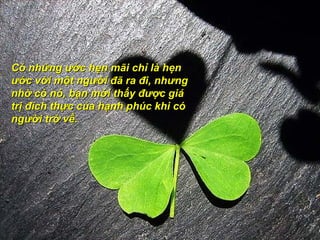 Có những ước hẹn mãi chỉ là hẹn
ước với một người đã ra đi, nhưng
nhờ có nó, bạn mới thấy được giá
trị đích thực của hạnh phúc khi có
người trở về.
 