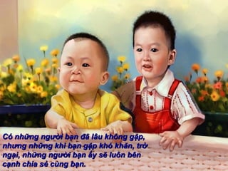 Có những người bạn đã lâu không gặp,
nhưng những khi bạn gặp khó khăn, trở
ngại, những người bạn ấy sẽ luôn bên
cạnh chia sẻ cùng bạn.
 