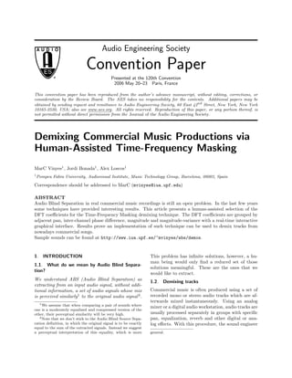 Audio Engineering Society
Convention Paper
Presented at the 120th Convention
2006 May 20–23 Paris, France
This convention paper has been reproduced from the author’s advance manuscript, without editing, corrections, or
consideration by the Review Board. The AES takes no responsibility for the contents. Additional papers may be
obtained by sending request and remittance to Audio Engineering Society, 60 East 42nd
Street, New York, New York
10165-2520, USA; also see www.aes.org. All rights reserved. Reproduction of this paper, or any portion thereof, is
not permitted without direct permission from the Journal of the Audio Engineering Society.
Demixing Commercial Music Productions via
Human-Assisted Time-Frequency Masking
MarC Vinyes1
, Jordi Bonada1
, Alex Loscos1
1
Pompeu Fabra University, Audiovisual Institute, Music Technology Group, Barcelona, 08003, Spain
Correspondence should be addressed to MarC (mvinyes@iua.upf.edu)
ABSTRACT
Audio Blind Separation in real commercial music recordings is still an open problem. In the last few years
some techniques have provided interesting results. This article presents a human-assisted selection of the
DFT coeﬃcients for the Time-Frequency Masking demixing technique. The DFT coeﬃcients are grouped by
adjacent pan, inter-channel phase diﬀerence, magnitude and magnitude-variance with a real-time interactive
graphical interface. Results prove an implementation of such technique can be used to demix tracks from
nowadays commercial songs.
Sample sounds can be found at http://www.iua.upf.es/~mvinyes/abs/demos.
1. INTRODUCTION
1.1. What do we mean by Audio Blind Separa-
tion?
We understand ABS (Audio Blind Separation) as
extracting from an input audio signal, without addi-
tional information, a set of audio signals whose mix
is perceived similarly1
to the original audio signal2
.
1We assume that when comparing a pair of sounds where
one is a moderately equalized and compressed version of the
other, their perceptual similarity will be very high.
2Note that we don’t stick to the Audio Blind Source Sepa-
ration deﬁnition, in which the original signal is to be exactly
equal to the sum of the extracted signals. Instead we suggest
a perceptual interpretation of this equality, which is more
This problem has inﬁnite solutions, however, a hu-
man being would only ﬁnd a reduced set of those
solutions meaningful. These are the ones that we
would like to extract.
1.2. Demixing tracks
Commercial music is often produced using a set of
recorded mono or stereo audio tracks which are af-
terwards mixed instantaneously. Using an analog
mixer or a digital audio workstation, audio tracks are
usually processed separately in groups with speciﬁc
pan, equalization, reverb and other digital or ana-
log eﬀects. With this procedure, the sound engineer
general.
 