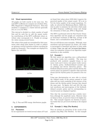 Vinyes et al. Human-Assisted Time-Frequency Masking
4.4. Visual representations
All graphs are built exactly in the same way. For
each DFT coeﬃcient we compute one attribute (Pan,
IPD, Magnitude or Magnitude-Variance). Then this
attribute is mapped in a closed interval (generally
[0,1] or [-π,π] for IPD).
This interval is divided in a ﬁnite number of small
bins and for each bin we add the square modu-
lus contributions of the DFT coeﬃcients whose at-
tribute value corresponds to it. Finally we average
the values among several frames.
The values of the graph are normalized by their max-
imum value along some frames in order to achieve
an optimum vertical resolution without rescaling the
graph too frequently. Two examples are displayed in
ﬁgures 2(a) and 2(b).
(a) Pan
(b) IPD
Fig. 2: Pan and IPD energy distribution graphs
5. EXPERIMENTS
5.1. Parameters
In our experiments we tested several values of N and
we found that values above 8192 didn’t improve the
perceived quality of the output sound. M is set to
N/4 for better quality of the sound transitions. Fi-
nally, we selected the Blackmann-Harris -92dB win-
dow in order to minimize the side-lobes which make
the DFT frequency coeﬃcients merge and change
the estimation of their pan, IPD or Magnitude.
The DFT is performed with the Fast Fourier Trans-
form algorithm and the graphs are computed with
an horizontal resolution of 300 bins, average of 20
frames, and a normalization along 40 frames.
Next we will discuss some examples. Although, some
waveforms and spectrograms are drawn, the reader
is encouraged to download and listen to their audio
at http://www.iua.upf.es/~mvinyes/abs/demos,
where an evaluation version of our algorithm imple-
mentation is also available.
5.2. Example 1
We ﬁrst tested our algorithm over a self-produced
song whose tracks were available. The song was
produced with synthetic sampled drums in one
mono track and 3 stereo real guitar tracks (acous-
tic rhythm guitar, feedback-delayed acoustic gui-
tar pickings and electric distortion guitar). The
feedback-delayed acoustic guitar and the electric dis-
tortion guitar are panned to opposite sides and both
drums and the rhythm guitar are panned to the cen-
ter.
Using pan discrimination we were able to extract
the original tracks of the guitars panned at both
sides and one track consisting of the mixture of the
drums and the rhythm guitar (because they shared
the same pan). In ﬁgures 4(a) and 4(b) the orig-
inal waveforms and spectrograms of the feedback-
delayed acoustic guitar and its corresponding ex-
tracted sound are displayed together.
Note that the recovered track has a similar wave-
form although the amplitude varies. However when
we listen to them, we perceive them to be highly sim-
ilar. This example supports our decision of pursu-
ing tracks that are perceived similarly to the original
ones.
5.3. Example 2: Help (The Beatles)
Next we present an extraction of the vocals of the
popular song Help (The Beatles). In this example
AES 120th
Convention, Paris, France, 2006 May 20–23
Page 6 of 9
 