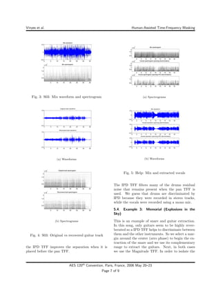 Vinyes et al. Human-Assisted Time-Frequency Masking
Fig. 3: S03: Mix waveform and spectrogram
0 5 10 15 20 25 30 35
−0.5
0
0.5
Original track waveform
0 5 10 15 20 25 30 35
−0.5
0
0.5
Recovered track waveform
(a) Waveforms
(b) Spectrograms
Fig. 4: S03: Original vs recovered guitar track
the IPD TFF improves the separation when it is
placed before the pan TFF.
(a) Spectrograms
0 2 4 6 8 10 12 14 16 18
−0.5
0
0.5
Mix waveform
0 2 4 6 8 10 12 14 16 18
−0.5
0
0.5
Vocals waveform (panning discrimination)
0 2 4 6 8 10 12 14 16 18
−0.5
0
0.5
Vocals waveform (panning+IPD discrimination)
(b) Waveforms
Fig. 5: Help: Mix and extracted vocals
The IPD TFF ﬁlters many of the drums residual
noise that remains present when the pan TFF is
used. We guess that drums are discriminated by
IPD because they were recorded in stereo tracks,
while the vocals were recorded using a mono mic.
5.4. Example 3: Memorial (Explosions in the
Sky)
This is an example of snare and guitar extraction.
In this song, only guitars seem to be highly rever-
berated so a IPD TFF helps to discriminate between
them and the other instruments. So we select a mar-
gin around the center (zero phase) to begin the ex-
traction of the snare and we use its complementary
range to extract the guitars. Next, in both cases
we use the Magnitude TFF. In order to isolate the
AES 120th
Convention, Paris, France, 2006 May 20–23
Page 7 of 9
 
