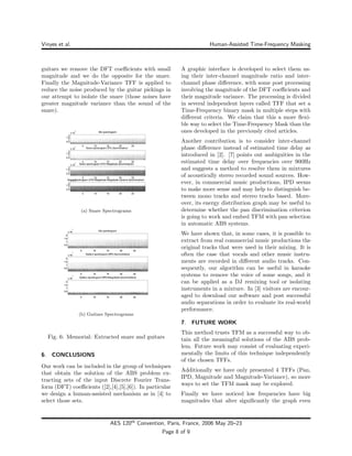 Vinyes et al. Human-Assisted Time-Frequency Masking
guitars we remove the DFT coeﬃcients with small
magnitude and we do the opposite for the snare.
Finally the Magnitude-Variance TFF is applied to
reduce the noise produced by the guitar pickings in
our attempt to isolate the snare (those noises have
greater magnitude variance than the sound of the
snare).
(a) Snare Spectrograms
(b) Guitars Spectrograms
Fig. 6: Memorial: Extracted snare and guitars
6. CONCLUSIONS
Our work can be included in the group of techniques
that obtain the solution of the ABS problem ex-
tracting sets of the input Discrete Fourier Trans-
form (DFT) coeﬃcients ([2],[4],[5],[6]). In particular
we design a human-assisted mechanism as in [4] to
select those sets.
A graphic interface is developed to select them us-
ing their inter-channel magnitude ratio and inter-
channel phase diﬀerence, with some post processing
involving the magnitude of the DFT coeﬃcients and
their magnitude variance. The processing is divided
in several independent layers called TFF that set a
Time-Frequency binary mask in multiple steps with
diﬀerent criteria. We claim that this a more ﬂexi-
ble way to select the Time-Frequency Mask than the
ones developed in the previously cited articles.
Another contribution is to consider inter-channel
phase diﬀerence instead of estimated time delay as
introduced in [2]. [7] points out ambiguities in the
estimated time delay over frequencies over 900Hz
and suggests a method to resolve them in mixtures
of acoustically stereo recorded sound sources. How-
ever, in commercial music productions, IPD seems
to make more sense and may help to distinguish be-
tween mono tracks and stereo tracks based. More-
over, its energy distribution graph may be useful to
determine whether the pan discrimination criterion
is going to work and embed TFM with pan selection
in automatic ABS systems.
We have shown that, in some cases, it is possible to
extract from real commercial music productions the
original tracks that were used in their mixing. It is
often the case that vocals and other music instru-
ments are recorded in diﬀerent audio tracks. Con-
sequently, our algorithm can be useful in karaoke
systems to remove the voice of some songs, and it
can be applied as a DJ remixing tool or isolating
instruments in a mixture. In [3] visitors are encour-
aged to download our software and post successful
audio separations in order to evaluate its real-world
performance.
7. FUTURE WORK
This method trusts TFM as a successful way to ob-
tain all the meaningful solutions of the ABS prob-
lem. Future work may consist of evaluating experi-
mentally the limits of this technique independently
of the chosen TFFs.
Additionally we have only presented 4 TFFs (Pan,
IPD, Magnitude and Magnitude-Variance), so more
ways to set the TFM mask may be explored.
Finally we have noticed low frequencies have big
magnitudes that alter signiﬁcantly the graph even
AES 120th
Convention, Paris, France, 2006 May 20–23
Page 8 of 9
 