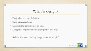 What is design?
• Design has no exact definition.
• Design is everywhere.
• Design is the translation of an idea.
• Design has impact on nearly every part of our lives.
• Richard Seymour: “making things better for people”
14
 