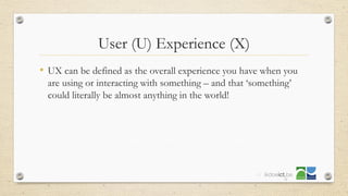 User (U) Experience (X)
• UX can be defined as the overall experience you have when you
are using or interacting with something – and that ‘something’
could literally be almost anything in the world!
17
 