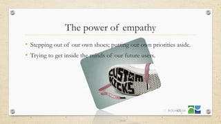 • Stepping out of our own shoes; putting our own priorities aside.
• Trying to get inside the minds of our future users.
22
The power of empathy
 