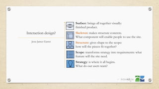 Interaction design?
• Surface: brings all together visually:
finished product.
• Skeleton: makes structure concrete.
What component will enable people to use the site.
• Structure: gives shape to the scope:
how will the pieces fit together?
• Scope: transforms strategy into requirements: what
feature will the site need.
• Strategy: is where it all begins.
What do our users want?
Jesse James Garret
37
 