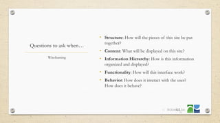 Questions to ask when…
• Structure: How will the pieces of this site be put
together?
• Content: What will be displayed on this site?
• Information Hierarchy: How is this information
organized and displayed?
• Functionality: How will this interface work?
• Behavior: How does it interact with the user?
How does it behave?
Wireframing
41
 