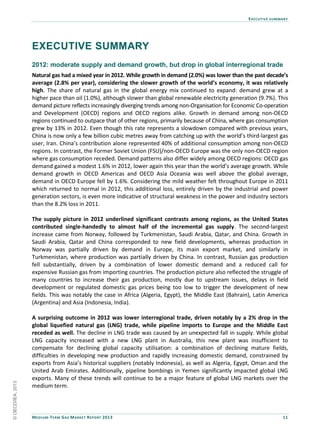 EXECUTIVE SUMMARY
MEDIUM-TERM GAS MARKET REPORT 2013 11
EXECUTIVE SUMMARY
2012: moderate supply and demand growth, but drop in global interregional trade
Natural gas had a mixed year in 2012. While growth in demand (2.0%) was lower than the past decade’s
average (2.8% per year), considering the slower growth of the world’s economy, it was relatively
high. The share of natural gas in the global energy mix continued to expand: demand grew at a
higher pace than oil (1.0%), although slower than global renewable electricity generation (9.7%). This
demand picture reflects increasingly diverging trends among non-Organisation for Economic Co-operation
and Development (OECD) regions and OECD regions alike. Growth in demand among non-OECD
regions continued to outpace that of other regions, primarily because of China, where gas consumption
grew by 13% in 2012. Even though this rate represents a slowdown compared with previous years,
China is now only a few billion cubic metres away from catching up with the world’s third-largest gas
user, Iran. China’s contribution alone represented 40% of additional consumption among non-OECD
regions. In contrast, the Former Soviet Union (FSU)/non-OECD Europe was the only non-OECD region
where gas consumption receded. Demand patterns also differ widely among OECD regions: OECD gas
demand gained a modest 1.6% in 2012, lower again this year than the world’s average growth. While
demand growth in OECD Americas and OECD Asia Oceania was well above the global average,
demand in OECD Europe fell by 1.6%. Considering the mild weather felt throughout Europe in 2011
which returned to normal in 2012, this additional loss, entirely driven by the industrial and power
generation sectors, is even more indicative of structural weakness in the power and industry sectors
than the 8.2% loss in 2011.
The supply picture in 2012 underlined significant contrasts among regions, as the United States
contributed single-handedly to almost half of the incremental gas supply. The second-largest
increase came from Norway, followed by Turkmenistan, Saudi Arabia, Qatar, and China. Growth in
Saudi Arabia, Qatar and China corresponded to new field developments, whereas production in
Norway was partially driven by demand in Europe, its main export market, and similarly in
Turkmenistan, where production was partially driven by China. In contrast, Russian gas production
fell substantially, driven by a combination of lower domestic demand and a reduced call for
expensive Russian gas from importing countries. The production picture also reflected the struggle of
many countries to increase their gas production, mostly due to upstream issues, delays in field
development or regulated domestic gas prices being too low to trigger the development of new
fields. This was notably the case in Africa (Algeria, Egypt), the Middle East (Bahrain), Latin America
(Argentina) and Asia (Indonesia, India).
A surprising outcome in 2012 was lower interregional trade, driven notably by a 2% drop in the
global liquefied natural gas (LNG) trade, while pipeline imports to Europe and the Middle East
receded as well. The decline in LNG trade was caused by an unexpected fall in supply. While global
LNG capacity increased with a new LNG plant in Australia, this new plant was insufficient to
compensate for declining global capacity utilisation: a combination of declining mature fields,
difficulties in developing new production and rapidly increasing domestic demand, constrained by
exports from Asia’s historical suppliers (notably Indonesia), as well as Algeria, Egypt, Oman and the
United Arab Emirates. Additionally, pipeline bombings in Yemen significantly impacted global LNG
exports. Many of these trends will continue to be a major feature of global LNG markets over the
medium term.
©OECD/IEA,2013
 