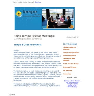 Having trouble viewing this email? Click here




      Think Tempe First for Meetings!                                         January 2010
      Meeting Planner Newsletter

       Tempe is Good for Business                                         In This Issue
                                                                          Tempe is Good for
                                                                          Business
      Arizona...
      When someone hears the name of our state, they might                Tempe Transportation
      automatically think of the Grand Canyon, sweeping desert
                                                                          Sea Life Aquarium
      vistas and breathtaking sunsets. But one thing that shouldn't
      come to mind is the high cost of holding meetings.                  Tempe CVB team
                                                                          member
      Arizona has a wide variety of hotels and conference centers
      that can host meetings and events. But, not all Arizona cities      Out & About in Tempe
      are resort destinations that would raise the eyebrows of CEOs
      or board members who are focused on the bottom line.                Detours of Arizona


      Tempe is the place to hold first class meetings in a second         On the Road
      tier city. It is an affordable location for groups from 5 to 500.
                                                                          Contact Us
      Our city offers flexible meeting space, sports facilities, unique
      event venues, teambuilding activities and a lively downtown -
                                                                               Quick Links
      - all surrounded by the breathtaking Sonoran Desert
      landscape.                                                           Meeting & Event Planners
                                                                             Get to Know Tempe
      Tempe is located adjacent to the Phoenix Sky Harbor                     Dining & Nightlife
                                                                                 Things To Do
      International Airport, which has 102 nonstop flights to cities
                                                                                Where To Stay




2/2/2010
 