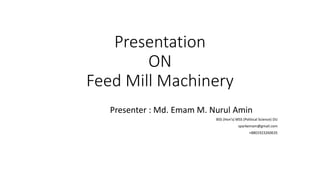 Presentation
ON
Feed Mill Machinery
Presenter : Md. Emam M. Nurul Amin
BSS (Hon’s) MSS (Political Science) DU
sparkemam@gmail.com
+8801923260635
 