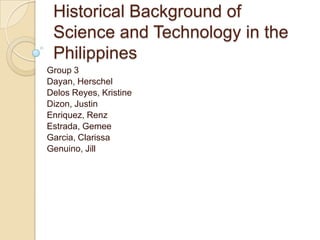 Historical Background of Science and Technology in the Philippines Group 3  Dayan, Herschel  Delos Reyes, Kristine Dizon, Justin  Enriquez, Renz Estrada, Gemee Garcia, Clarissa Genuino, Jill 