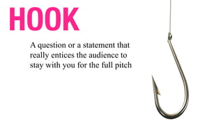 HOOK
A question or a statement that
really entices the audience to
stay with you for the full pitch
 