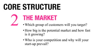THE MARKET
• Which group of customers will you target?
• How big is the potential market and how fast
is it growing?
• Who is your competition and why will your
start-up prevail?
2
CORE STRUCTURE
 