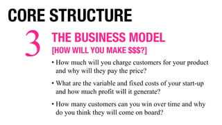 THE BUSINESS MODEL
[HOW WILL YOU MAKE $$$?]
• How much will you charge customers for your product
and why will they pay the price?
• What are the variable and fixed costs of your start-up
and how much profit will it generate?
• How many customers can you win over time and why
do you think they will come on board?
3
CORE STRUCTURE
 