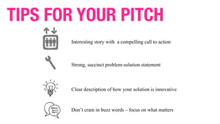 Interesting story with a compelling call to action
Strong, succinct problem-solution statement
Clear description of how your solution is innovative
TIPS FOR YOUR PITCH
Don’t cram in buzz words – focus on what matters
 