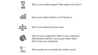 Know your market and how you’ll tap into it
Why is your solution urgent? What impact will it have?
Know your customers & your users
Who are your competitors? What is your competitive
differentiation and how will you get market share?
Don’t bash your competition.
What traction do you already have (trials, users)?
 