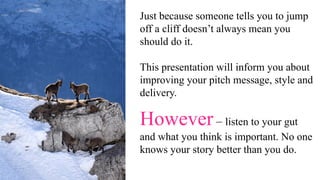 Just because someone tells you to jump
off a cliff doesn’t always mean you
should do it.
This presentation will inform you about
improving your pitch message, style and
delivery.
However – listen to your gut
and what you think is important. No one
knows your story better than you do.
 