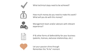 Let	your	passion	shine	through		
Remember	the	“A-Ha”	moment
What	technical	steps	need	to	be	achieved?
How	much	money	do	you	need	to	make	this	work?	
What	will	you	do	with	this	money?
Management	team	and/or	advisors	with	relevant	
experience?
IP	&	other	forms	of	defensibility	for	your	business	
(patents,	licenses,	exclusive	relationships,	etc.)
 