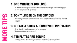 1. ONE MINUTE IS TOO LONG
In the real world, you basically have 20 seconds to get someone engaged
or you might as well go home
2. DON’T LINGER ON THE OBVIOUS
Rehashing facts seasoned investors have seen hundreds of times is wasted
oxygen
3. CREATE A STORY AROUND YOUR INNOVATION
Even friendly audiences need to be won over
Don’t expect everyone to get it
4. TEMPLATES ARE BORING
Starting point – but modify because it won’t be perfectly suited
MORETIPS
 