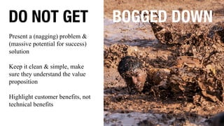 DO NOT GET BOGGED DOWN
Present a (nagging) problem &
(massive potential for success)
solution
Keep it clean & simple, make
sure they understand the value
proposition
Highlight customer benefits, not
technical benefits
 