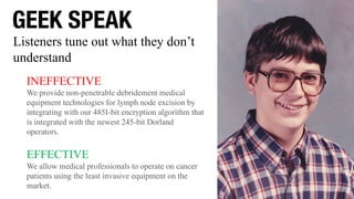 GEEK SPEAK
INEFFECTIVE
We provide non-penetrable debridement medical
equipment technologies for lymph node excision by
integrating with our 485I-bit encryption algorithm that
is integrated with the newest 245-bit Dorland
operators.
EFFECTIVE
We allow medical professionals to operate on cancer
patients using the least invasive equipment on the
market.
Listeners tune out what they don’t
understand
 