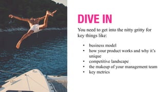 You need to get into the nitty gritty for
key things like:
DIVE IN
• business model
• how your product works and why it’s
unique
• competitive landscape
• the makeup of your management team
• key metrics
 