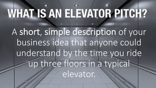 WHAT IS AN ELEVATOR PITCH?
A	short,	simple	description of	your	
business	idea	that	anyone	could	
understand	by	the	time	you	ride	
up	three	floors	in	a	typical	
elevator.
 