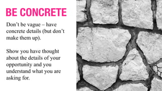 BE CONCRETE
Don’t be vague – have
concrete details (but don’t
make them up).
Show you have thought
about the details of your
opportunity and you
understand what you are
asking for.
 