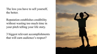 The less you have to sell yourself,
the better.
Reputation establishes credibility
without wasting too much time in
your pitch telling your life story.
3 biggest relevant accomplishments
that will earn audience’s respect?
 