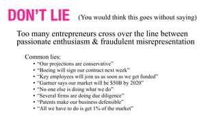 Too many entrepreneurs cross over the line between
passionate enthusiasm & fraudulent misrepresentation
Common lies:
• “Our projections are conservative”
• “Boeing will sign our contract next week”
• “Key employees will join us as soon as we get funded”
• “Gartner says our market will be $50B by 2020”
• “No one else is doing what we do”
• “Several firms are doing due diligence”
• “Patents make our business defensible”
• “All we have to do is get 1% of the market”
DON’T LIE (You would think this goes without saying)
 