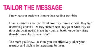 TAILOR THE MESSAGE
Knowing your audience is more than reading their bios.
Learn as much as you can about how they think and what they find
interesting or don’t. Do they share where they go or what they do
through social media? Have they written books or do they share
thoughts on a blog or in articles?
The more you know, the more you can effectively tailor your
message and pitch to be interesting for them.
 