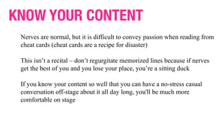 KNOW YOUR CONTENT
Nerves are normal, but it is difficult to convey passion when reading from
cheat cards (cheat cards are a recipe for disaster)
This isn’t a recital – don’t regurgitate memorized lines because if nerves
get the best of you and you lose your place, you’re a sitting duck
If you know your content so well that you can have a no-stress casual
conversation off-stage about it all day long, you'll be much more
comfortable on stage
 