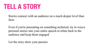 TELL A STORY
Stories connect with an audience on a much deeper level than
facts
Even if you're presenting on something technical, try to weave
personal stories into your entire speech to relate back to the
audience and keep them engaged
Let the story show your passion
 