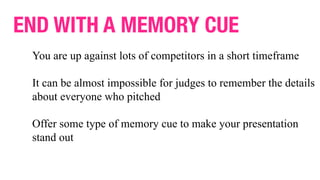 END WITH A MEMORY CUE
You are up against lots of competitors in a short timeframe
It can be almost impossible for judges to remember the details
about everyone who pitched
Offer some type of memory cue to make your presentation
stand out
 