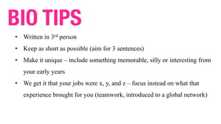 • Written in 3rd person
• Keep as short as possible (aim for 3 sentences)
• Make it unique – include something memorable, silly or interesting from
your early years
• We get it that your jobs were x, y, and z – focus instead on what that
experience brought for you (teamwork, introduced to a global network)
BIO TIPS
 